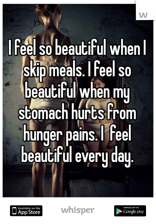 I feel so beautiful when I skip meals. I feel so beautiful when my stomach hurts from hunger pains. I  feel beautiful every day. 
