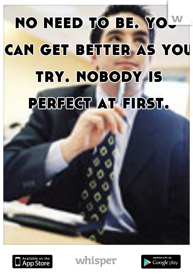 no need to be. you can get better as you try. nobody is perfect at first. 