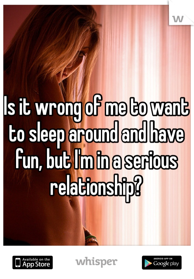 Is it wrong of me to want to sleep around and have fun, but I'm in a serious relationship?