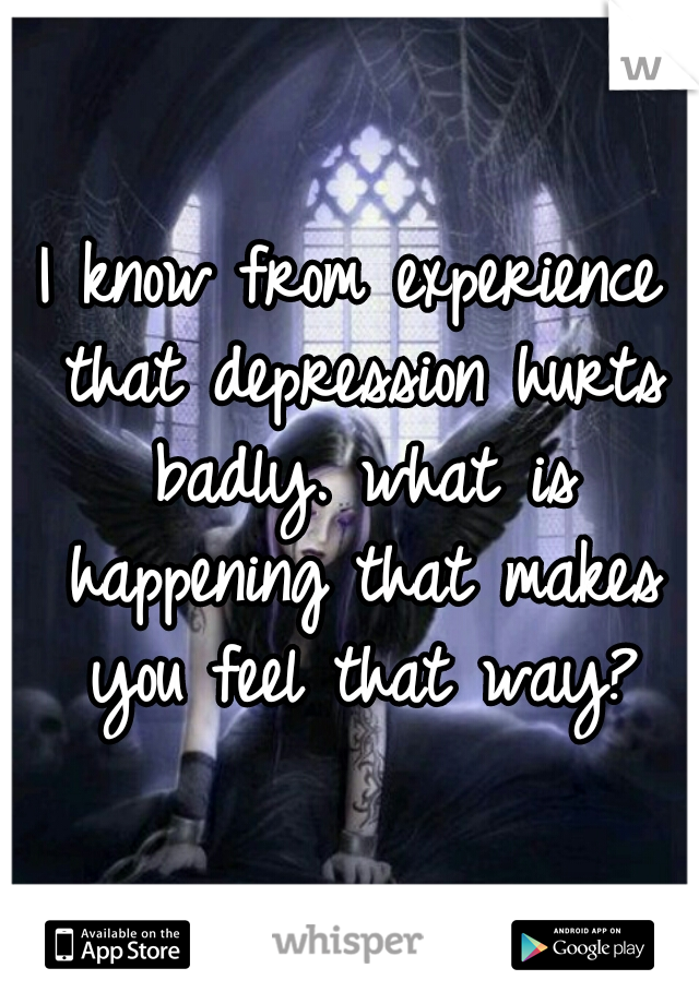 I know from experience that depression hurts badly. what is happening that makes you feel that way?