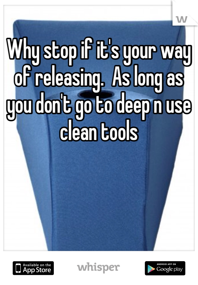 Why stop if it's your way of releasing.  As long as you don't go to deep n use clean tools 