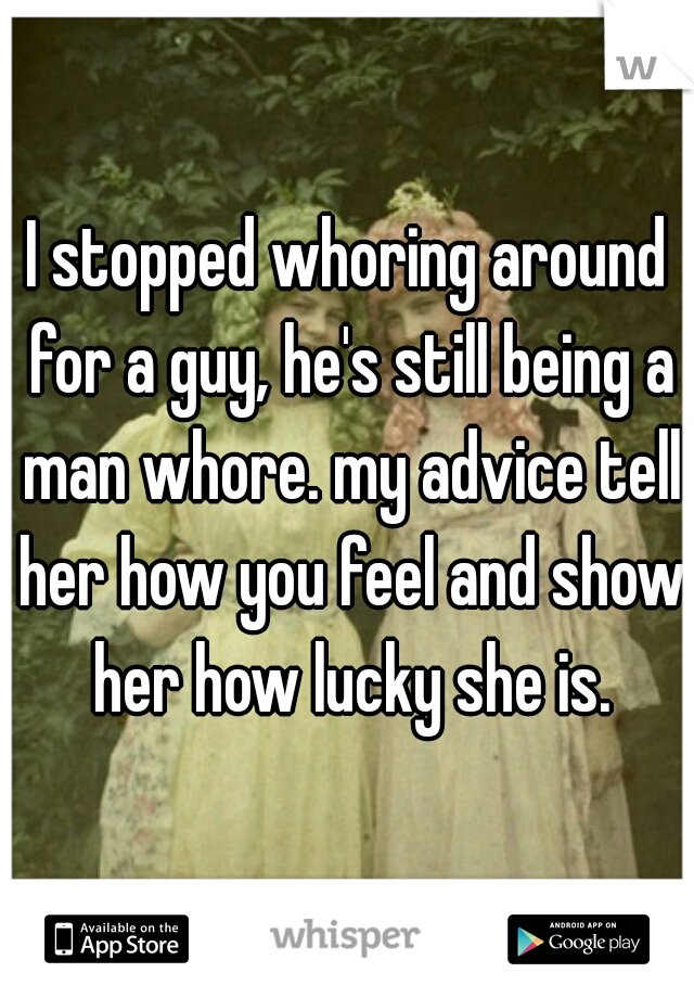 I stopped whoring around for a guy, he's still being a man whore. my advice tell her how you feel and show her how lucky she is.