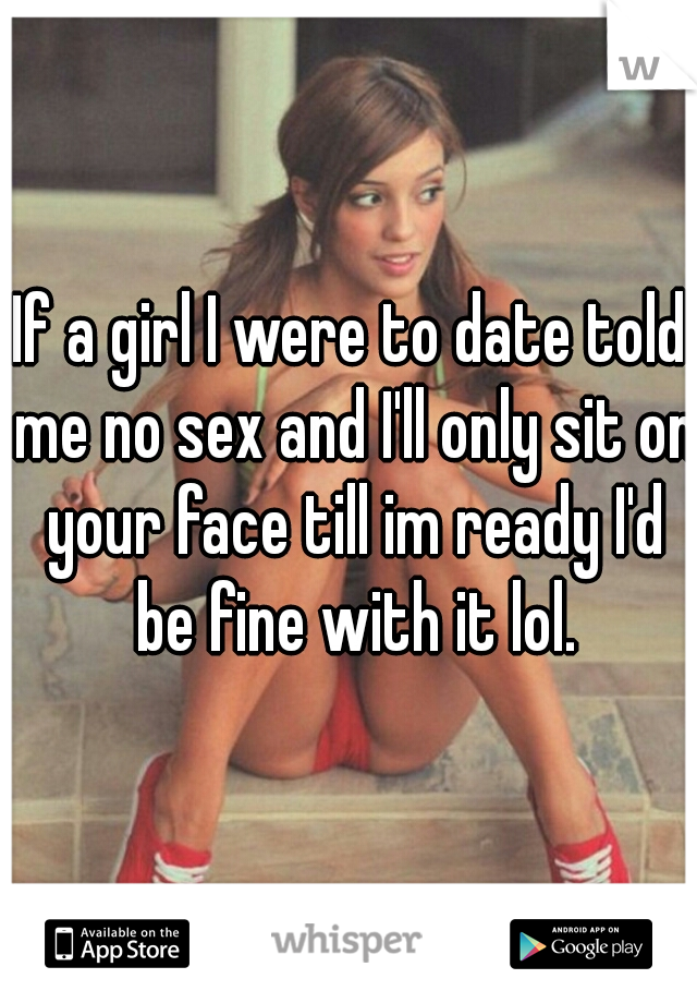 If a girl I were to date told me no sex and I'll only sit on your face till im ready I'd be fine with it lol.