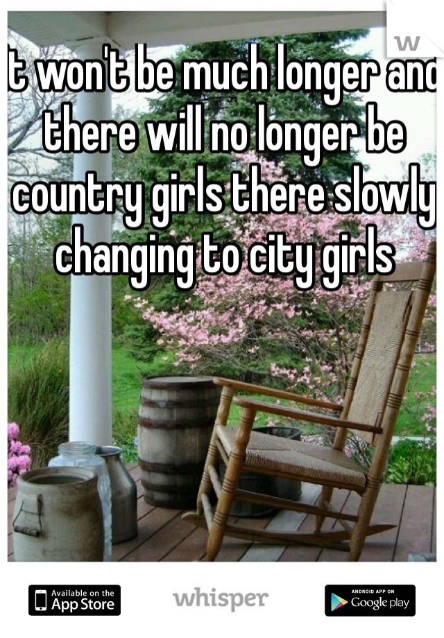 It won't be much longer and there will no longer be country girls there slowly changing to city girls 