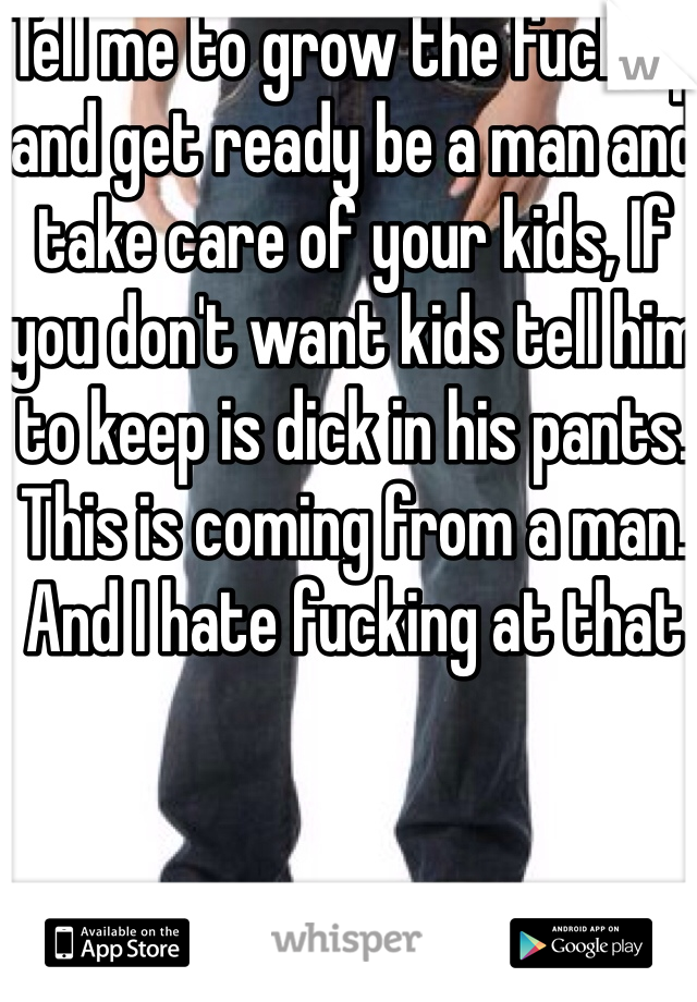 Tell me to grow the fuck up and get ready be a man and take care of your kids, If you don't want kids tell him to keep is dick in his pants. This is coming from a man. And I hate fucking at that 