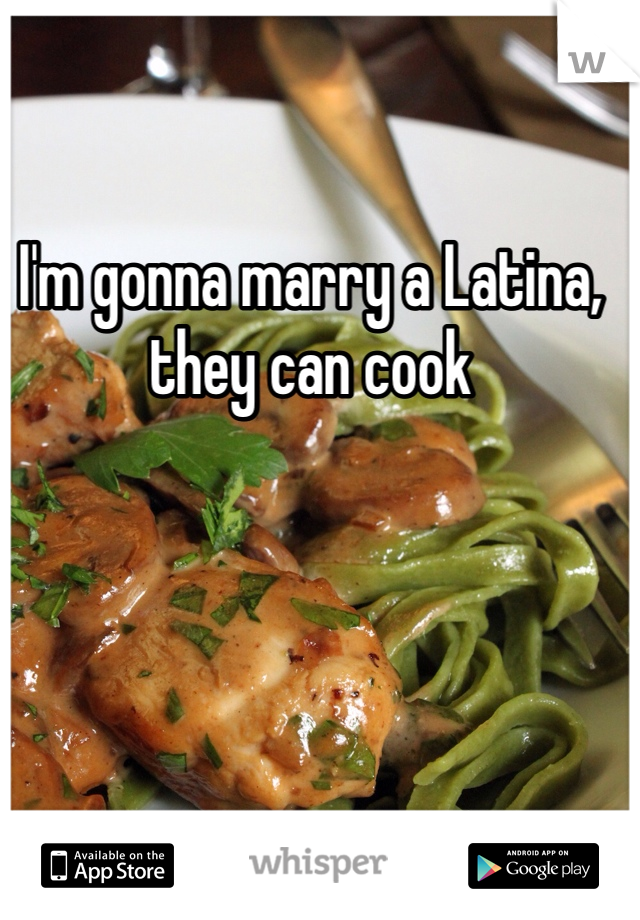 I'm gonna marry a Latina, they can cook 