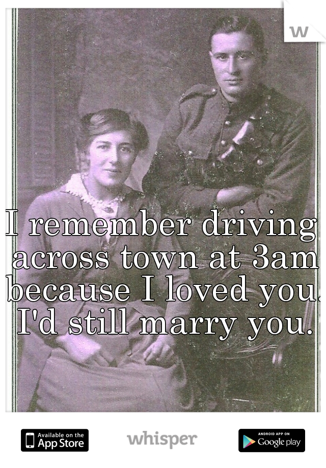 I remember driving across town at 3am because I loved you.  I'd still marry you. 