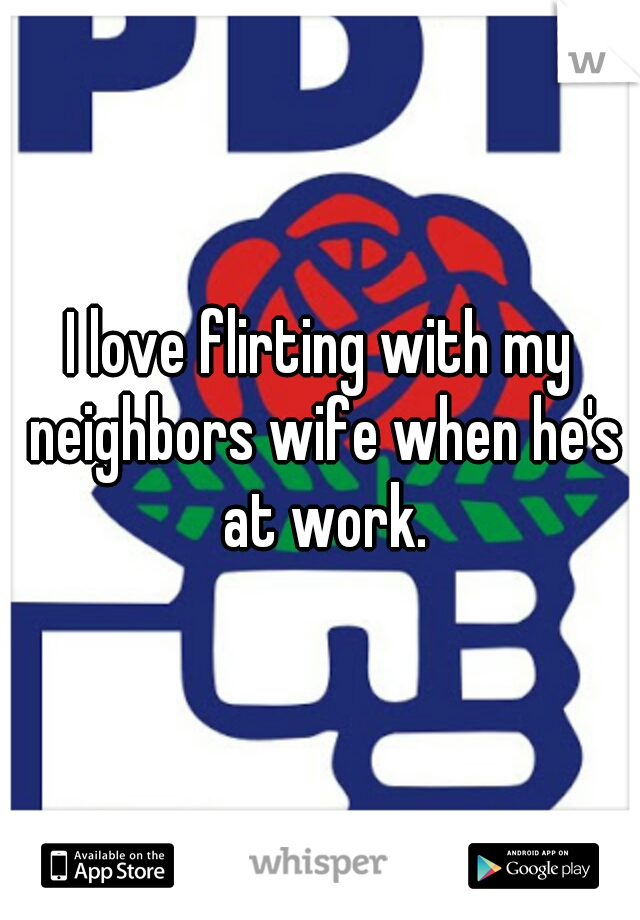 I love flirting with my neighbors wife when he's at work.