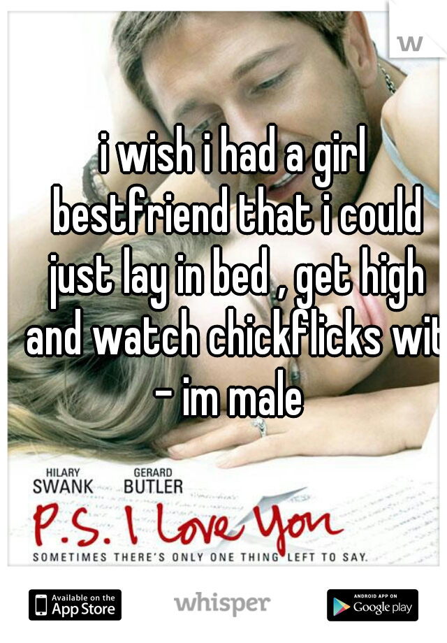 i wish i had a girl bestfriend that i could just lay in bed , get high and watch chickflicks with
- im male 