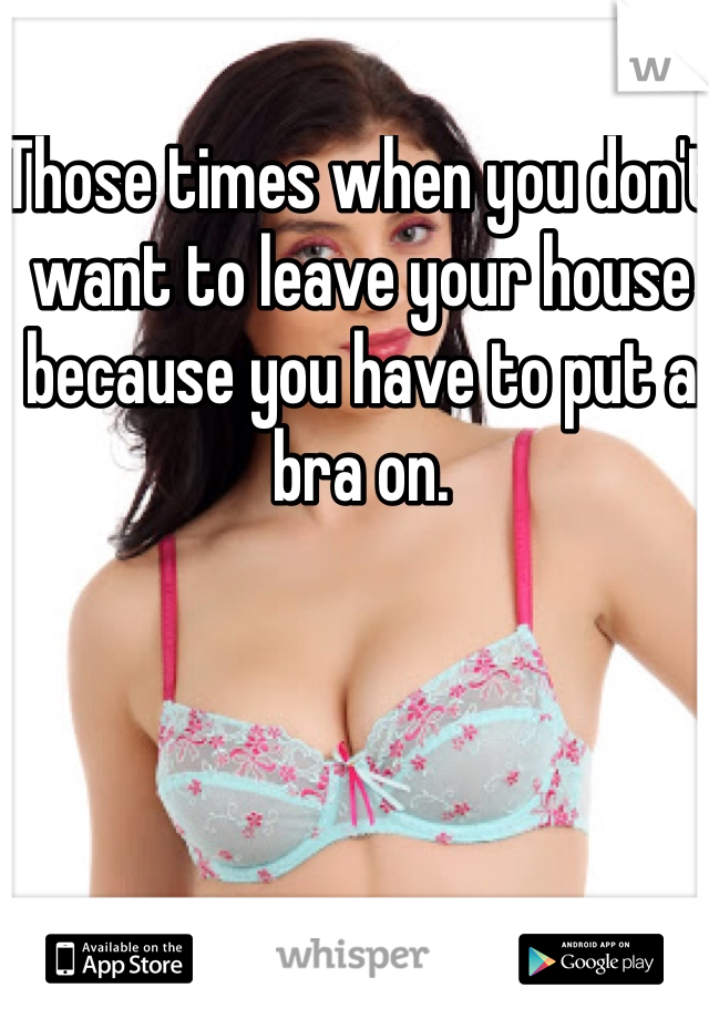 Those times when you don't want to leave your house because you have to put a bra on. 