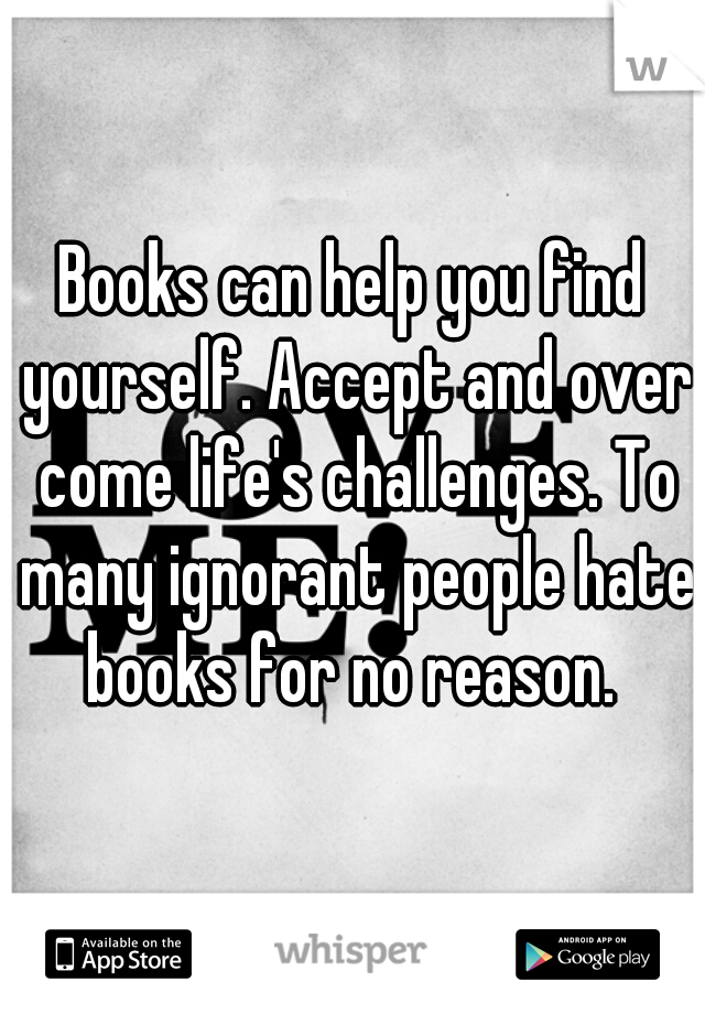 Books can help you find yourself. Accept and over come life's challenges. To many ignorant people hate books for no reason. 