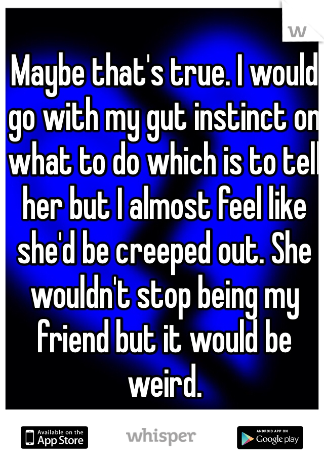 Maybe that's true. I would go with my gut instinct on what to do which is to tell her but I almost feel like she'd be creeped out. She wouldn't stop being my friend but it would be weird.