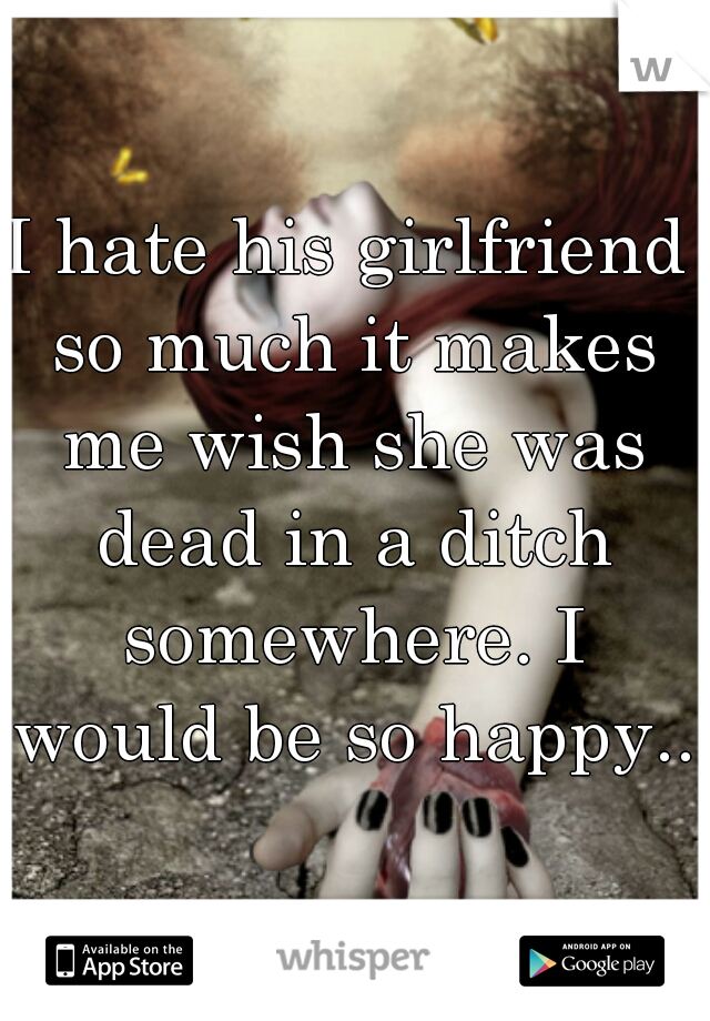 I hate his girlfriend so much it makes me wish she was dead in a ditch somewhere. I would be so happy...