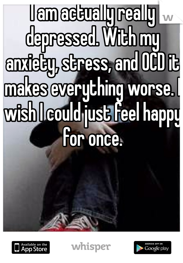 I am actually really depressed. With my anxiety, stress, and OCD it makes everything worse. I wish I could just feel happy for once.