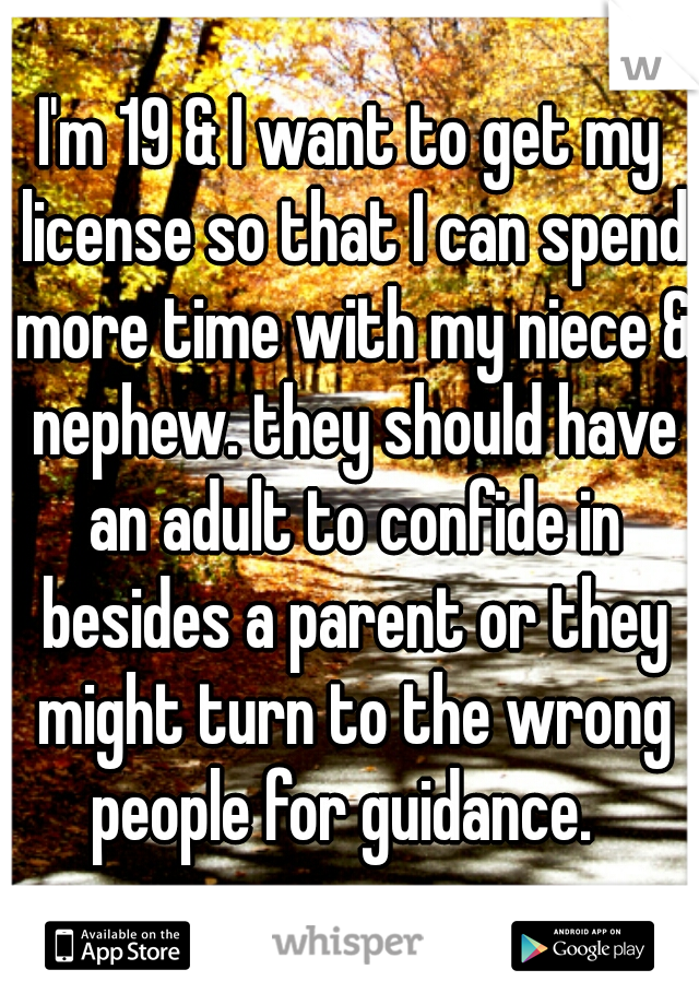 I'm 19 & I want to get my license so that I can spend more time with my niece & nephew. they should have an adult to confide in besides a parent or they might turn to the wrong people for guidance.  