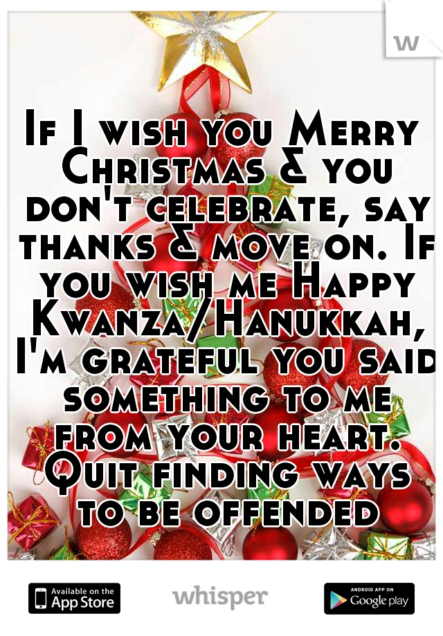 If I wish you Merry Christmas & you don't celebrate, say thanks & move on. If you wish me Happy Kwanza/Hanukkah, I'm grateful you said something to me from your heart. Quit finding ways to be offended