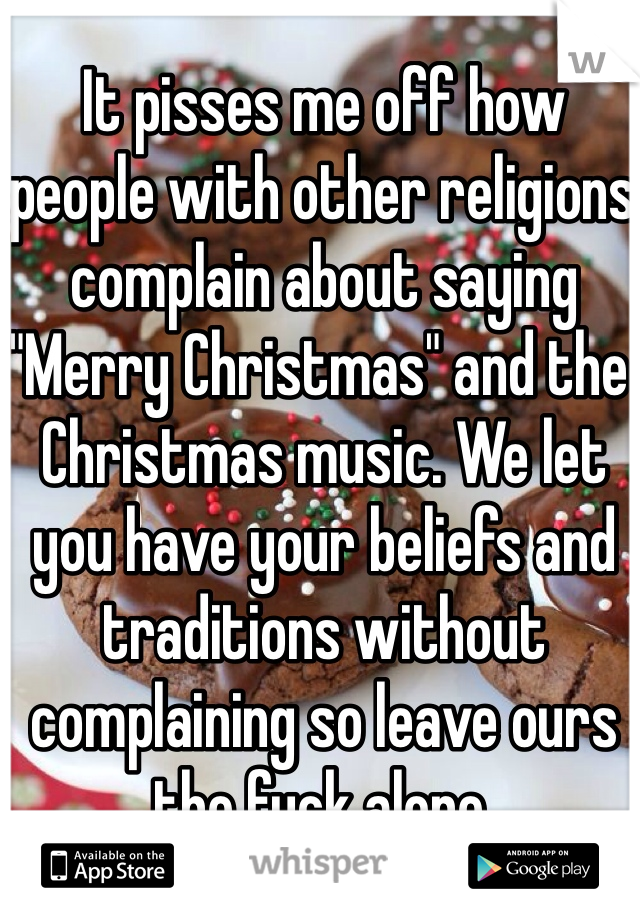 It pisses me off how people with other religions complain about saying "Merry Christmas" and the Christmas music. We let you have your beliefs and traditions without complaining so leave ours the fuck alone. 