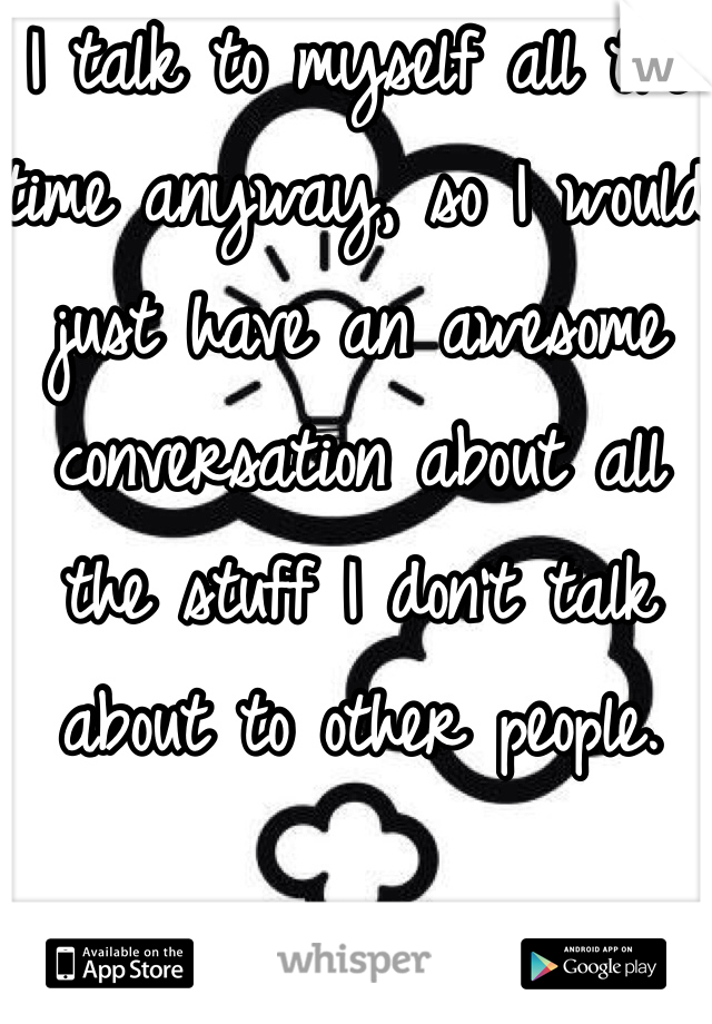 I talk to myself all the time anyway, so I would just have an awesome conversation about all the stuff I don't talk about to other people. 