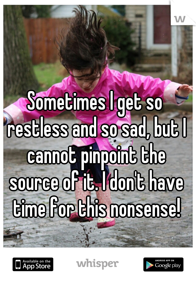 Sometimes I get so restless and so sad, but I cannot pinpoint the source of it. I don't have time for this nonsense!