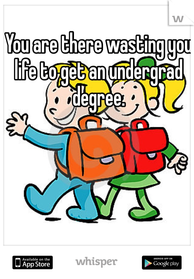 You are there wasting you life to get an undergrad degree. 