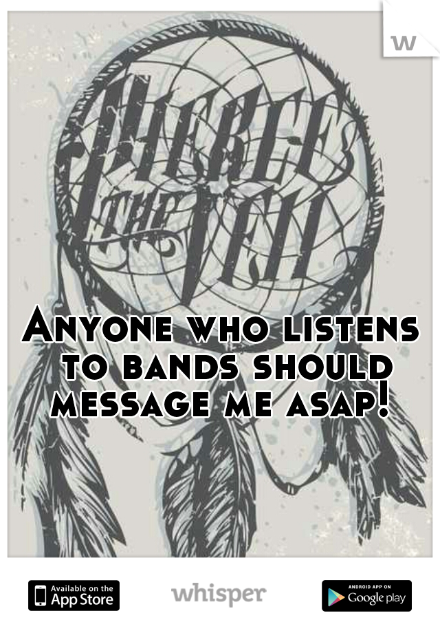Anyone who listens to bands should message me asap! 