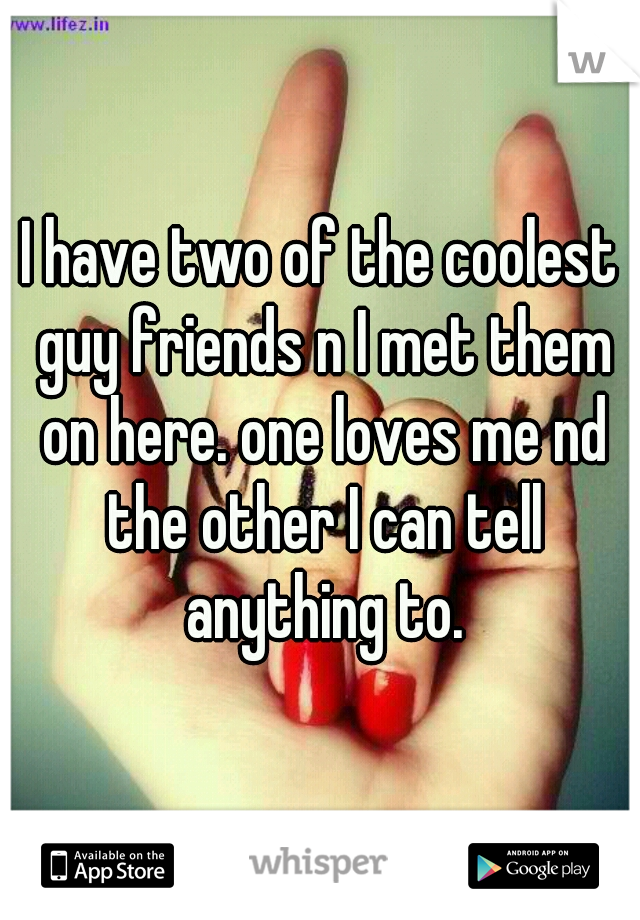 I have two of the coolest guy friends n I met them on here. one loves me nd the other I can tell anything to.