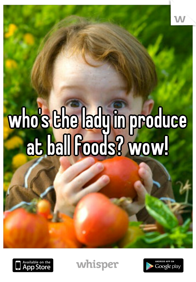 who's the lady in produce at ball foods? wow! 