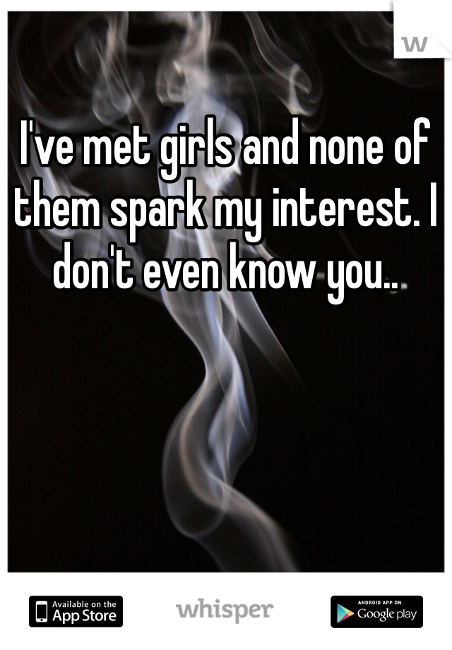 I've met girls and none of them spark my interest. I don't even know you..