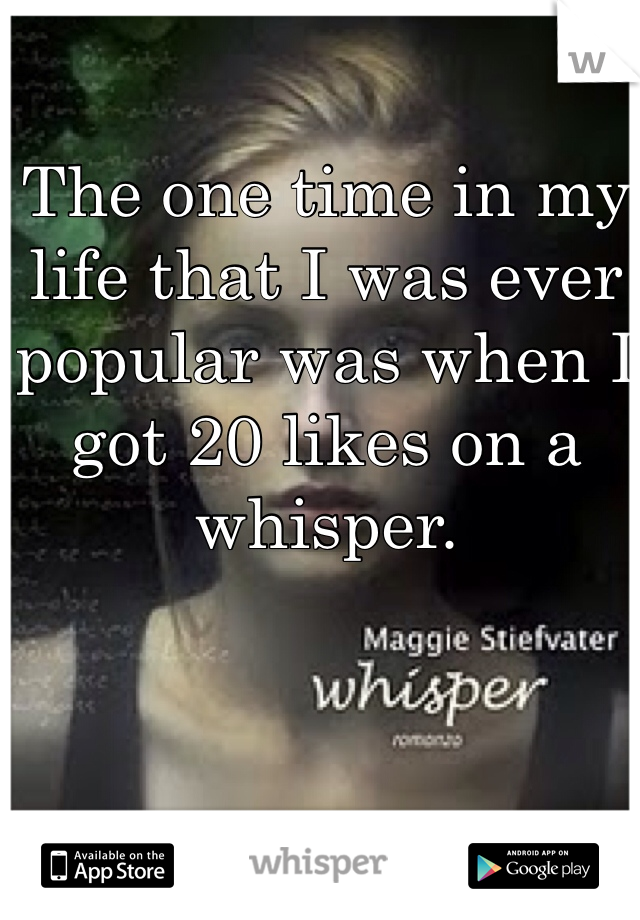 The one time in my life that I was ever popular was when I got 20 likes on a whisper. 