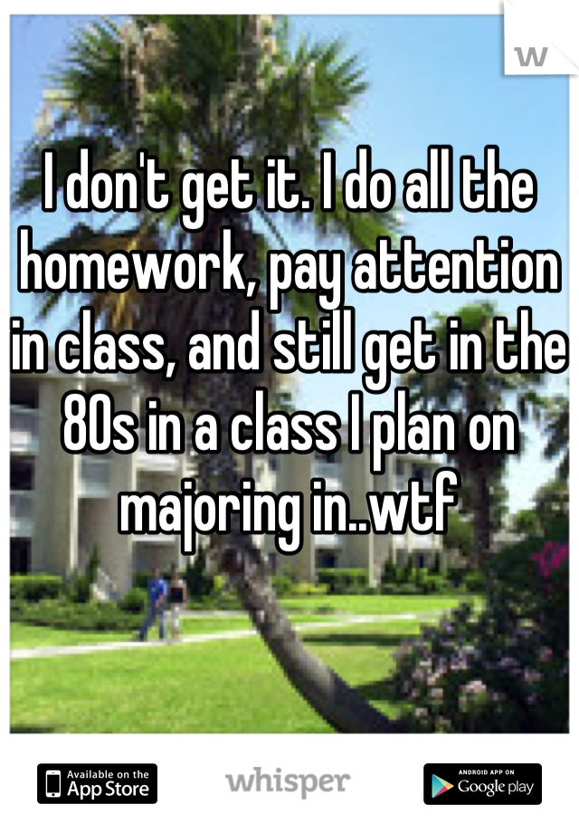 I don't get it. I do all the homework, pay attention in class, and still get in the 80s in a class I plan on majoring in..wtf