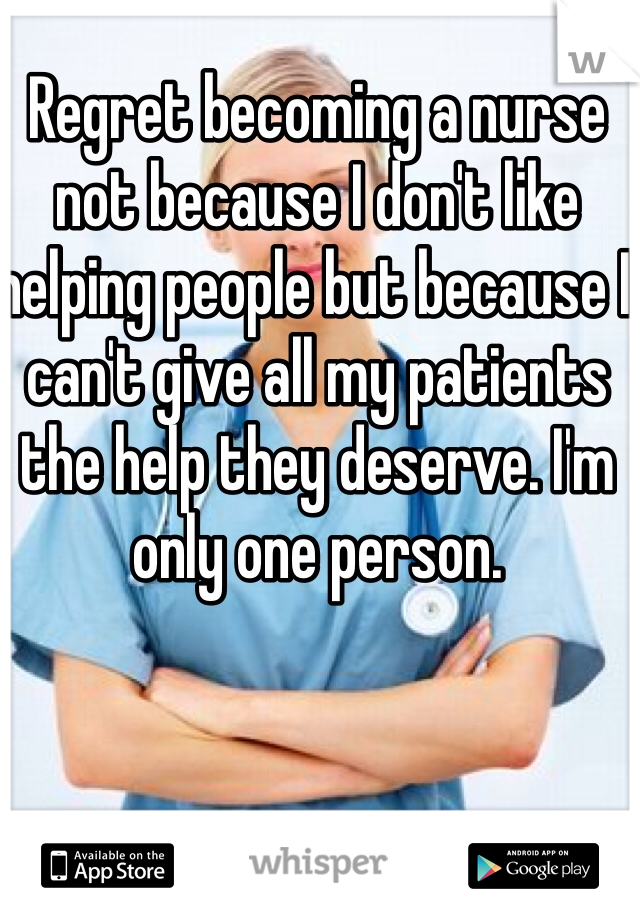 Regret becoming a nurse not because I don't like helping people but because I can't give all my patients the help they deserve. I'm only one person. 