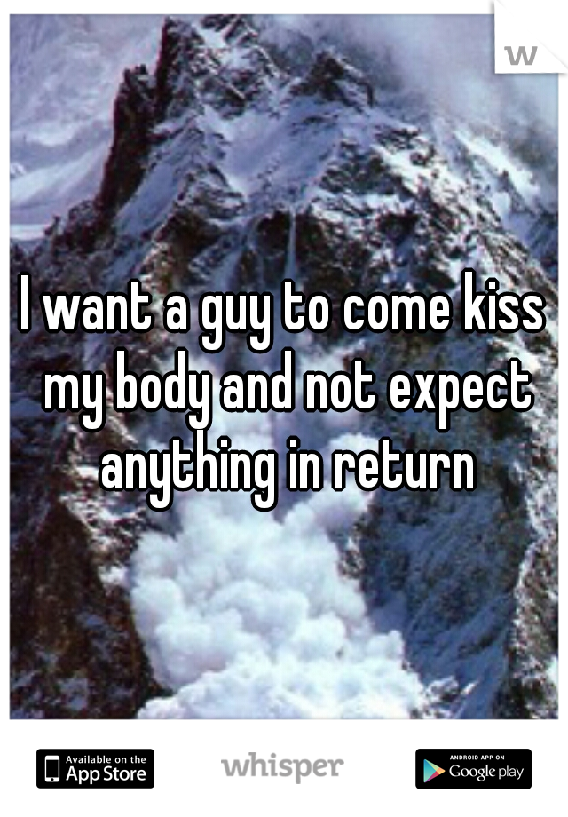 I want a guy to come kiss my body and not expect anything in return