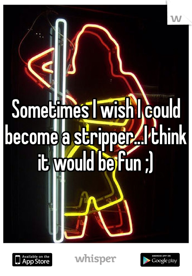 Sometimes I wish I could become a stripper...I think it would be fun ;)