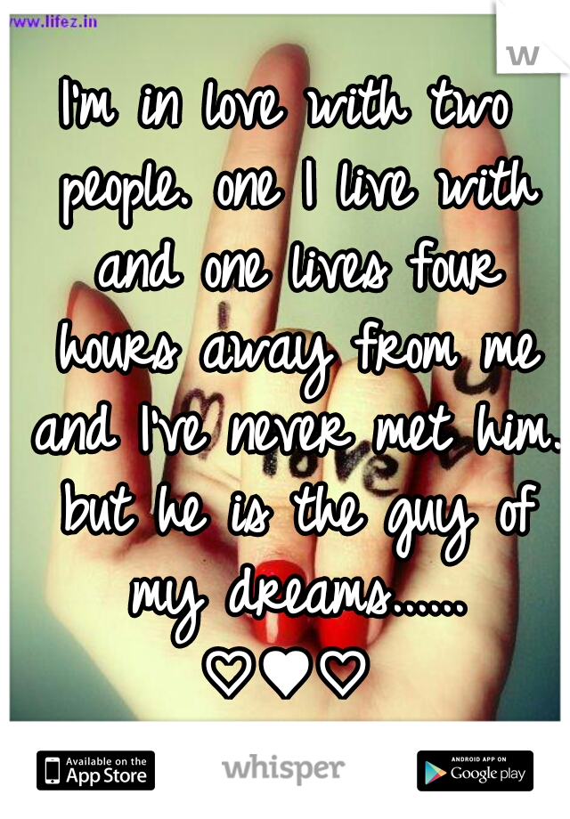 I'm in love with two people. one I live with and one lives four hours away from me and I've never met him. but he is the guy of my dreams......
♡♥♡
