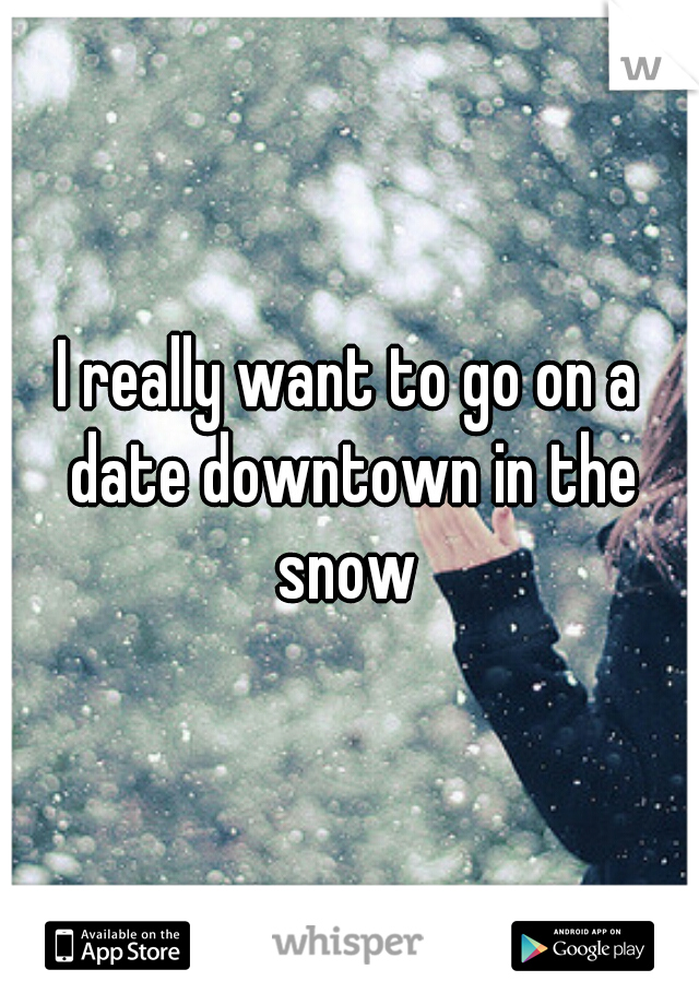 I really want to go on a date downtown in the snow 