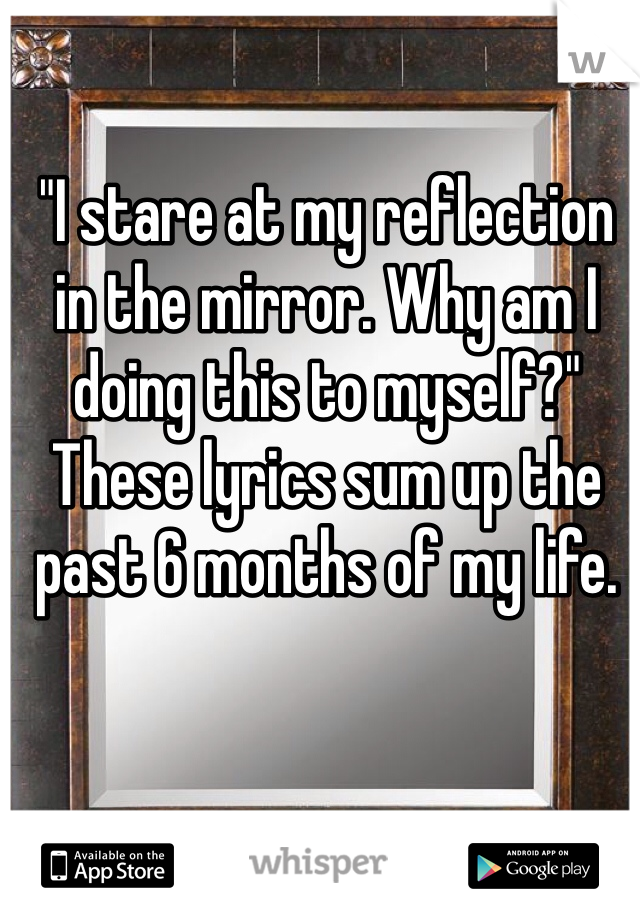 "I stare at my reflection in the mirror. Why am I doing this to myself?" These lyrics sum up the past 6 months of my life.