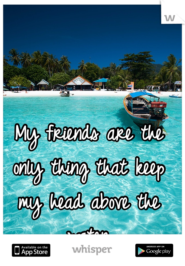 My friends are the only thing that keep my head above the water 
