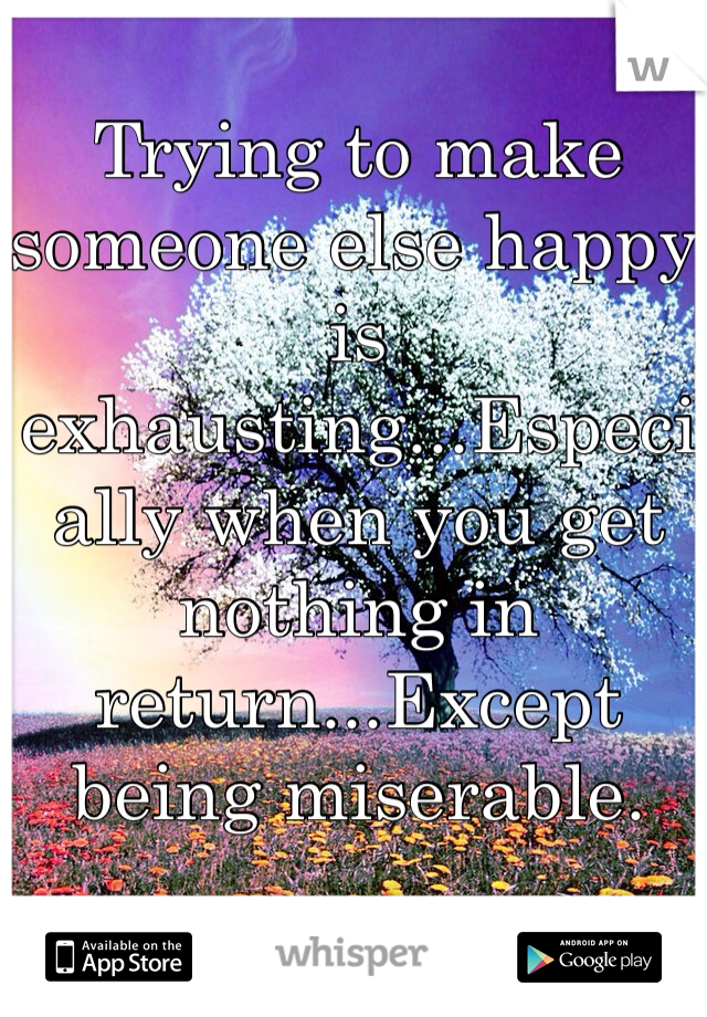 Trying to make someone else happy is exhausting...Especially when you get nothing in return...Except being miserable.  