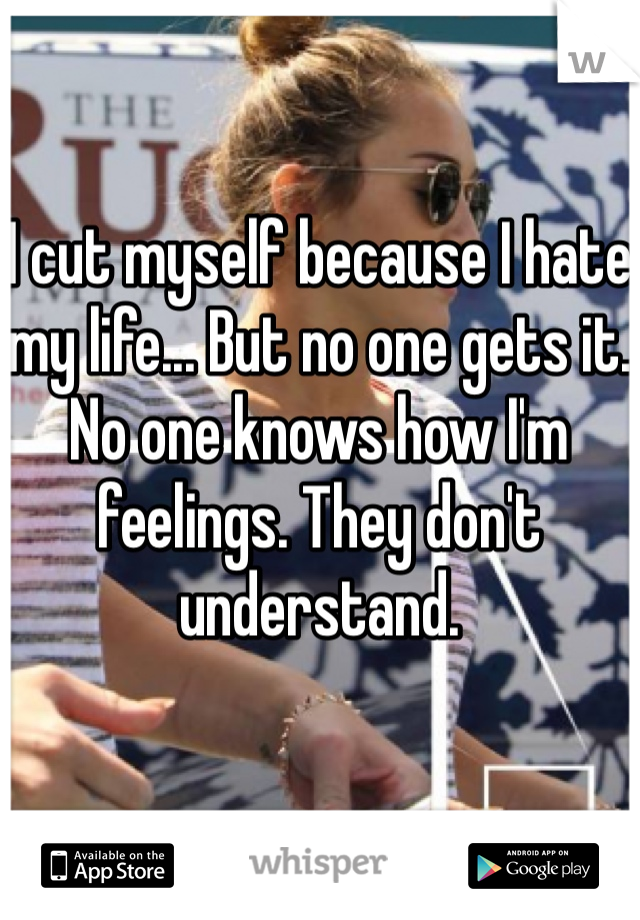 I cut myself because I hate my life... But no one gets it. No one knows how I'm feelings. They don't understand. 
