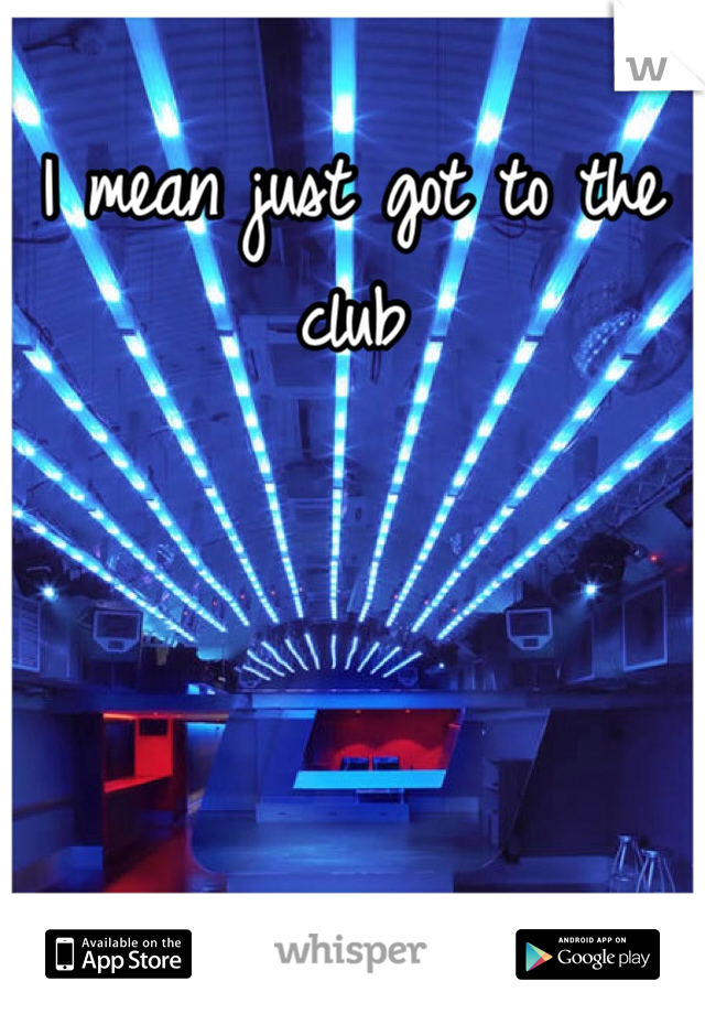 I mean just got to the club