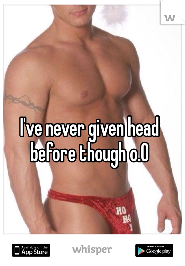I've never given head before though o.O