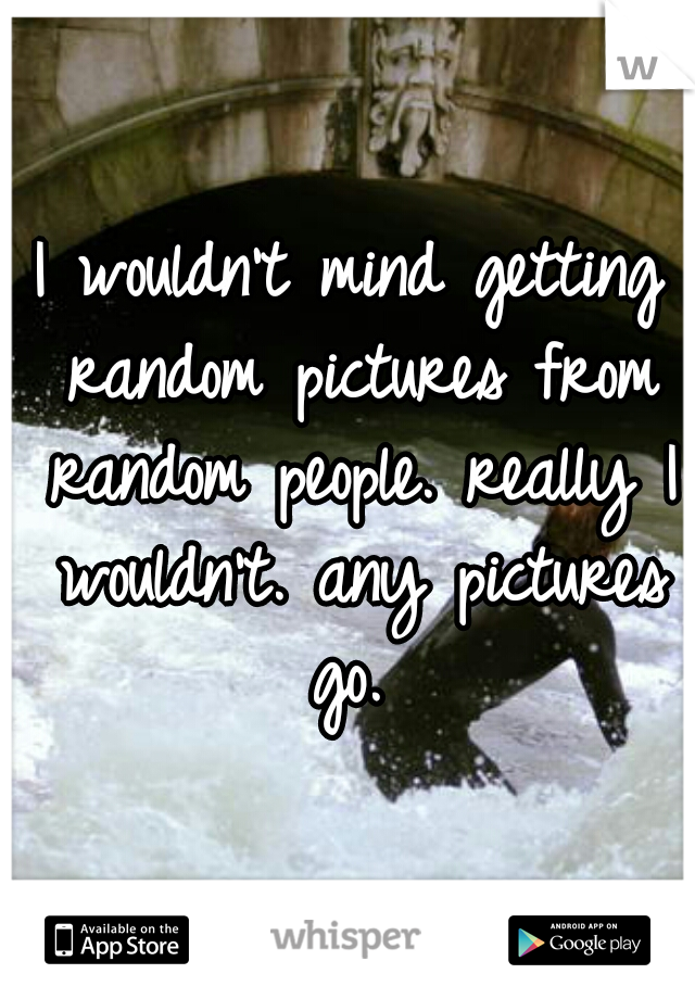 I wouldn't mind getting random pictures from random people. really I wouldn't. any pictures go. 
