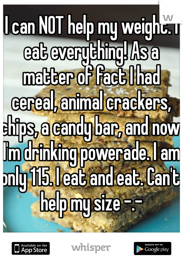 I can NOT help my weight. I eat everything! As a matter of fact I had cereal, animal crackers, chips, a candy bar, and now I'm drinking powerade. I am only 115. I eat and eat. Can't help my size -.-
