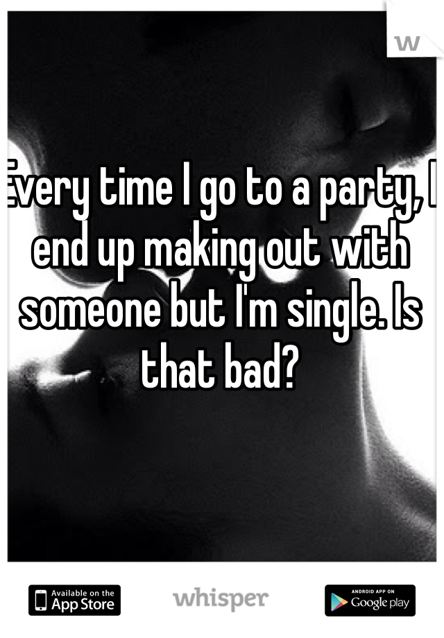 Every time I go to a party, I end up making out with someone but I'm single. Is that bad? 
