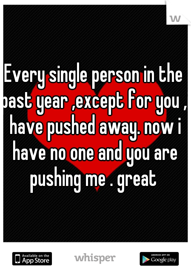 Every single person in the past year ,except for you ,i have pushed away. now i have no one and you are pushing me . great 