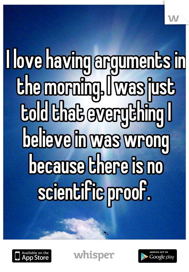 I love having arguments in the morning. I was just told that everything I believe in was wrong because there is no scientific proof. 