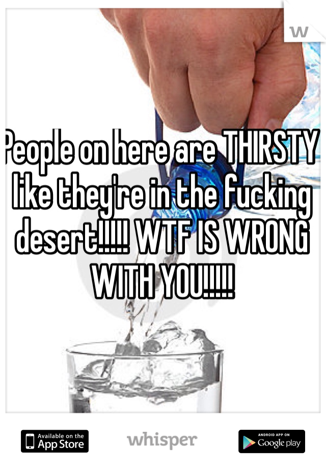 People on here are THIRSTY like they're in the fucking desert!!!!! WTF IS WRONG WITH YOU!!!!!