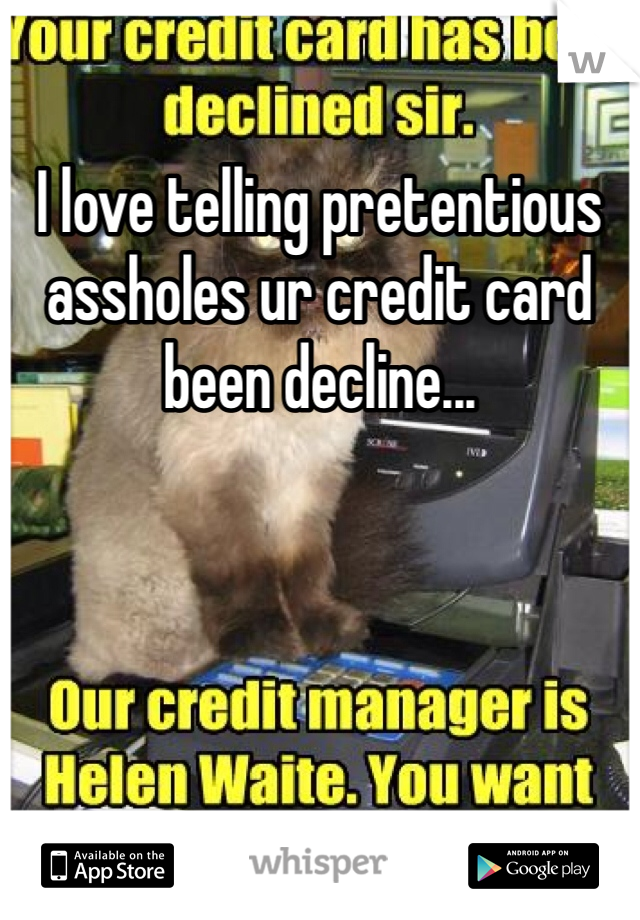 I love telling pretentious assholes ur credit card been decline...