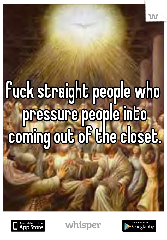 fuck straight people who pressure people into coming out of the closet.
