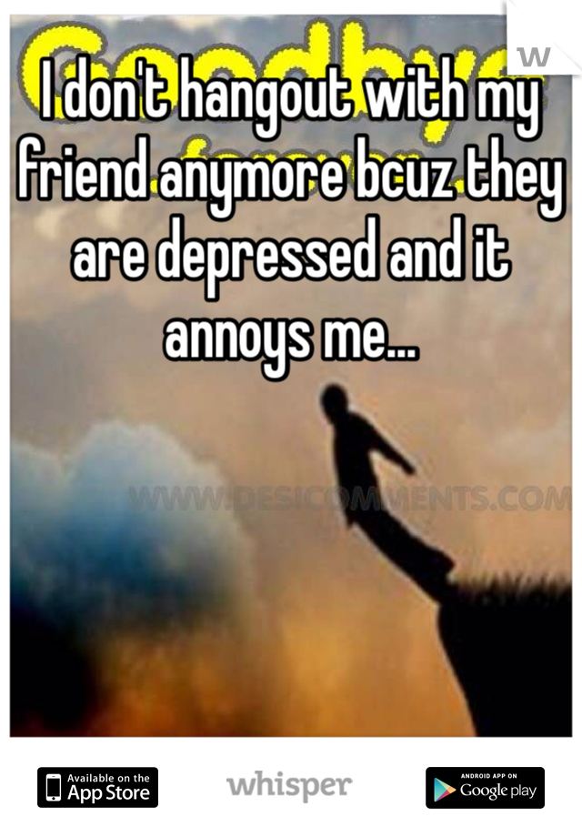 I don't hangout with my friend anymore bcuz they are depressed and it annoys me...